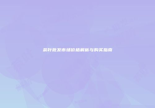 茶叶批发市场价格解析与购买指南