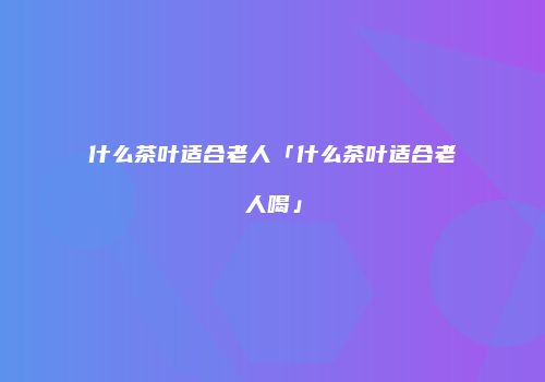 什么茶叶适合老人「什么茶叶适合老人喝」