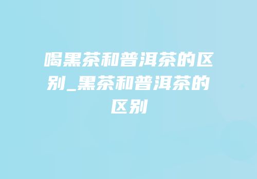喝黑茶和普洱茶的区别_黑茶和普洱茶的区别