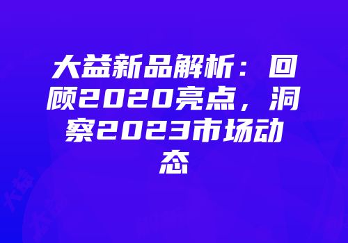 大益新品解析：回顾2020亮点，洞察2023市场动态