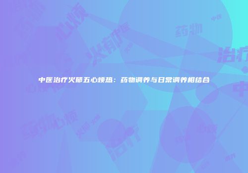 中医治疗火郁五心烦热：药物调养与日常调养相结合