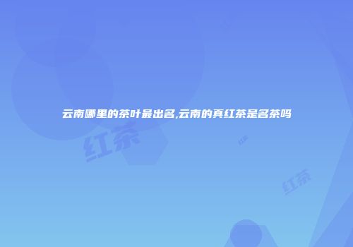云南哪里的茶叶最出名,云南的真红茶是名茶吗