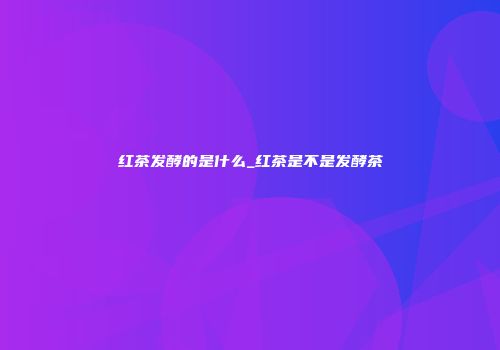红茶发酵的是什么_红茶是不是发酵茶