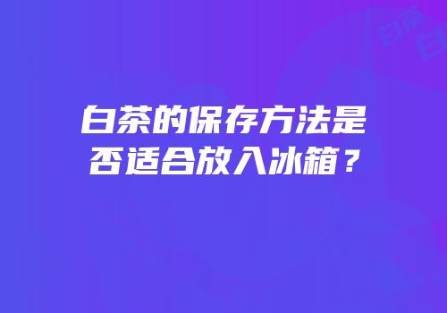 白茶的保存方法是否适合放入冰箱？