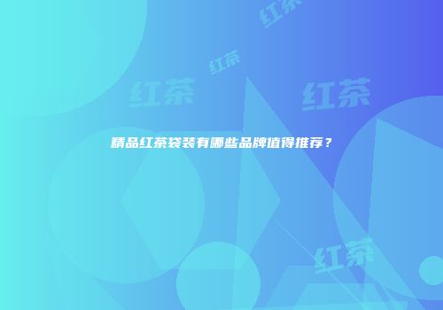 精品红茶袋装有哪些品牌值得推荐？