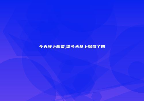 今天晚上喝茶,你今天早上喝茶了吗