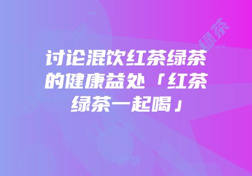 讨论混饮红茶绿茶的健康益处「红茶绿茶一起喝」