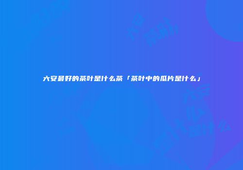 六安最好的茶叶是什么茶「茶叶中的瓜片是什么」