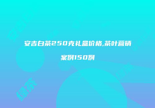 安吉白茶250克礼盒价格,茶叶营销案例150例