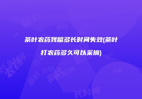 茶叶农药残留多长时间失效(茶叶打农药多久可以采摘)