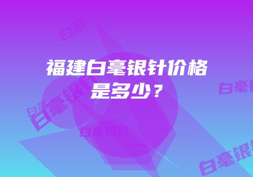 福建白毫银针价格是多少？