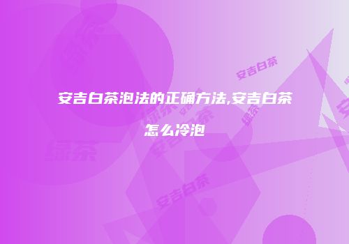 安吉白茶泡法的正确方法,安吉白茶怎么冷泡