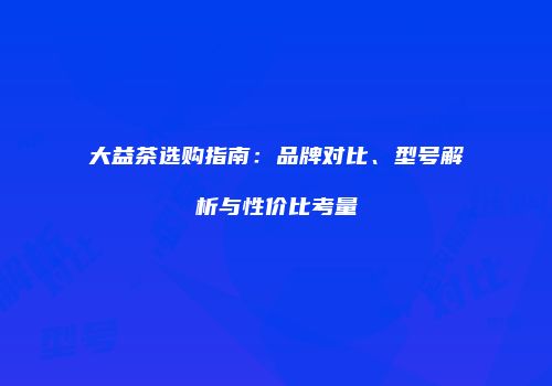 大益茶选购指南：品牌对比、型号解析与性价比考量