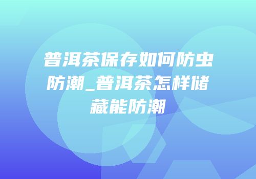 普洱茶保存如何防虫防潮_普洱茶怎样储藏能防潮
