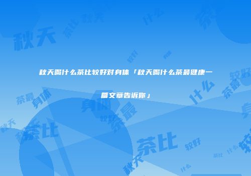 秋天喝什么茶比较好对身体「秋天喝什么茶最健康一篇文章告诉你」