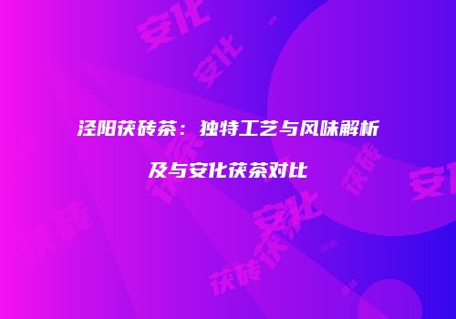 泾阳茯砖茶：独特工艺与风味解析及与安化茯茶对比