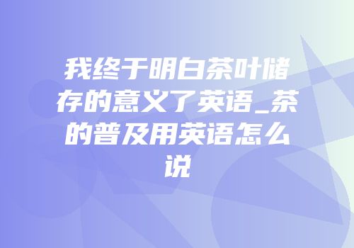我终于明白茶叶储存的意义了英语_茶的普及用英语怎么说
