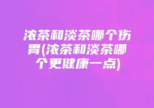 浓茶和淡茶哪个伤胃(浓茶和淡茶哪个更健康一点)