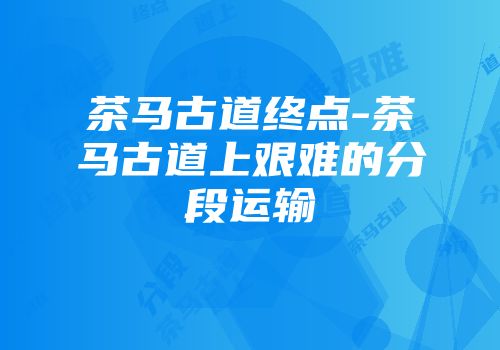 茶马古道终点-茶马古道上艰难的分段运输