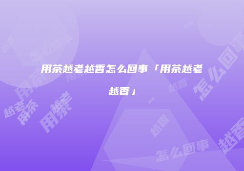 用茶越老越香怎么回事「用茶越老越香」