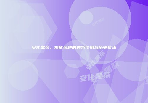 安化黑茶：揭秘茶梗的独特作用与历史传承