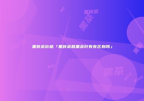 黑砖茶价格「黑砖茶和黑茶叶有有区别吗」