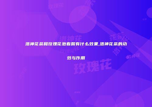 洛神花茶和玫瑰花泡着喝有什么效果,洛神花茶的功效与作用