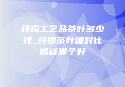 纯锡工艺品茶叶多少钱_纯银茶叶罐对比锡罐哪个好