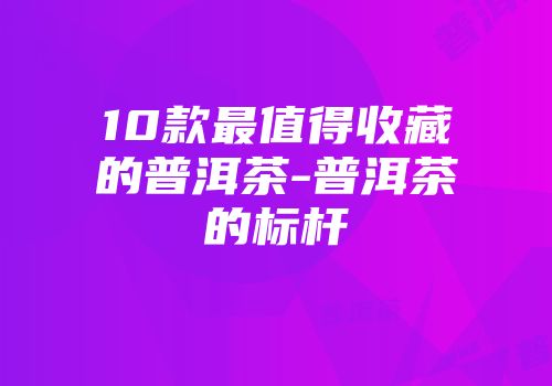 10款最值得收藏的普洱茶-普洱茶的标杆