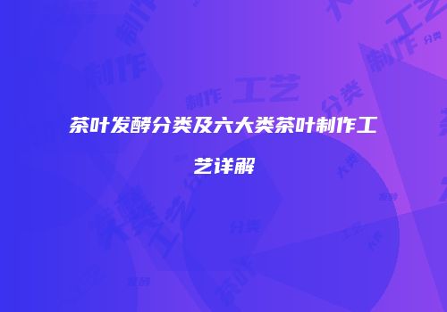 茶叶发酵分类及六大类茶叶制作工艺详解
