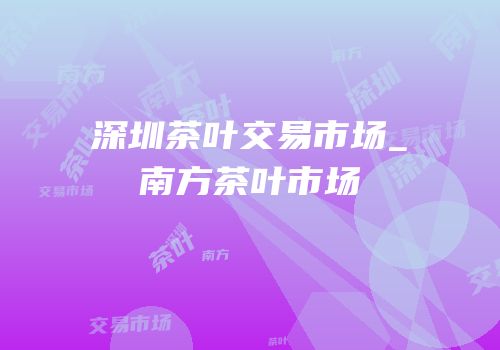 深圳茶叶交易市场_南方茶叶市场
