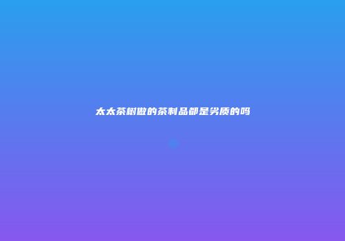 太太茶树做的茶制品都是劣质的吗