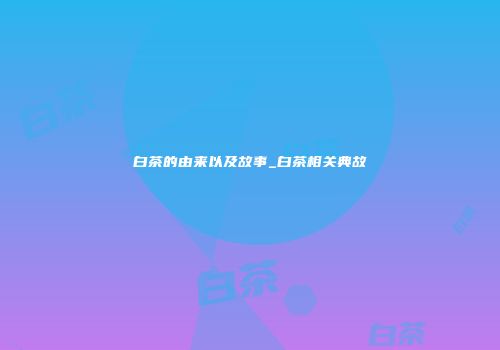 白茶的由来以及故事_白茶相关典故