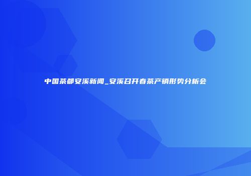 中国茶都安溪新闻_安溪召开春茶产销形势分析会