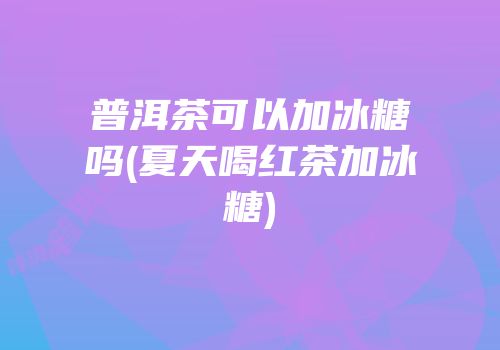 普洱茶可以加冰糖吗(夏天喝红茶加冰糖)