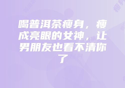 喝普洱茶瘦身，瘦成亮眼的女神，让男朋友也看不清你了