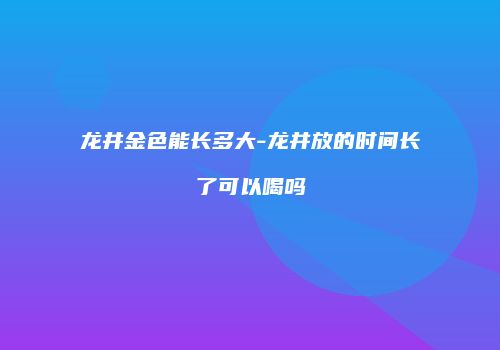 龙井金色能长多大-龙井放的时间长了可以喝吗