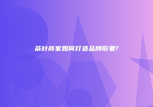 茶叶商家如何打造品牌形象?