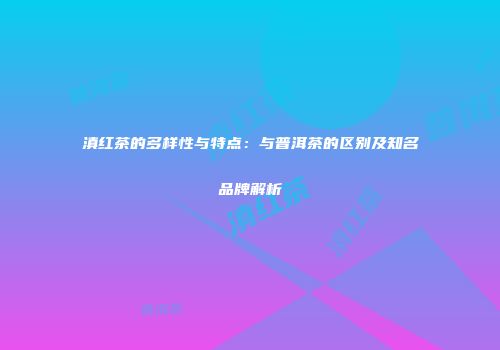 滇红茶的多样性与特点：与普洱茶的区别及知名品牌解析