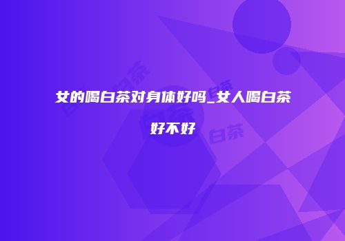 女的喝白茶对身体好吗_女人喝白茶好不好
