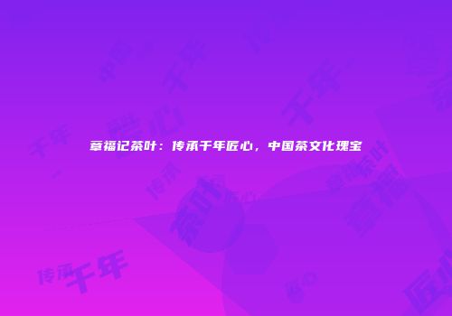 章福记茶叶：传承千年匠心，中国茶文化瑰宝