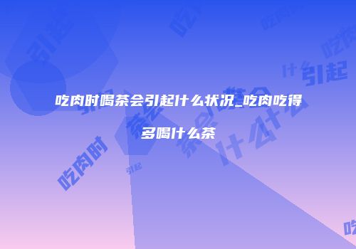 吃肉时喝茶会引起什么状况_吃肉吃得多喝什么茶