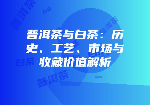 普洱茶与白茶：历史、工艺、市场与收藏价值解析