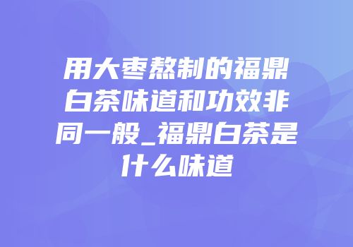 用大枣熬制的福鼎白茶味道和功效非同一般_福鼎白茶是什么味道