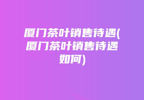 厦门茶叶销售待遇(厦门茶叶销售待遇如何)