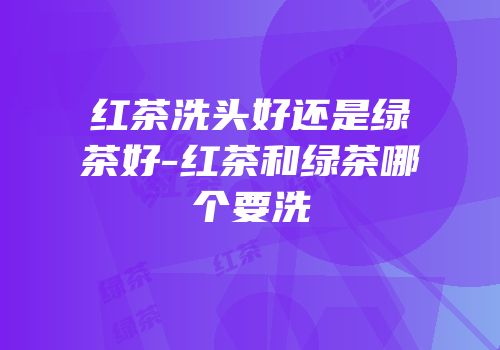 红茶洗头好还是绿茶好-红茶和绿茶哪个要洗
