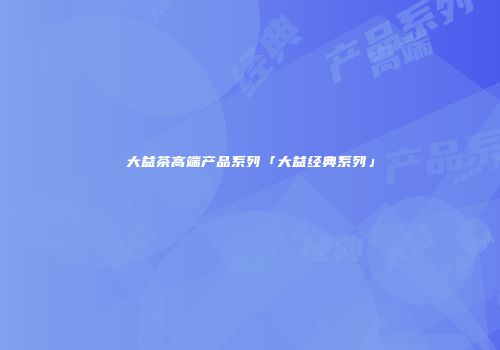 大益茶高端产品系列「大益经典系列」