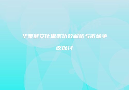 华莱健安化黑茶功效解析与市场争议探讨