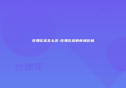 玫瑰花茶怎么买-玫瑰花茶的市场价格