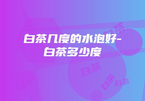白茶几度的水泡好-白茶多少度